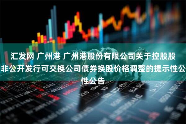 汇发网 广州港 广州港股份有限公司关于控股股东非公开发行可交换公司债券换股价格调整的提示性公告