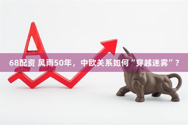 68配资 风雨50年，中欧关系如何“穿越迷雾”？