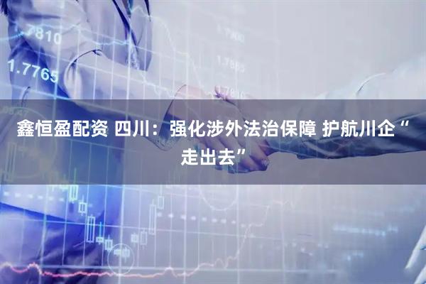 鑫恒盈配资 四川：强化涉外法治保障 护航川企“走出去”