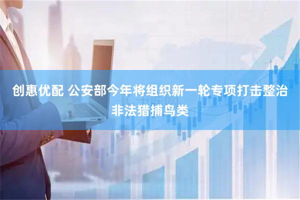 创惠优配 公安部今年将组织新一轮专项打击整治非法猎捕鸟类