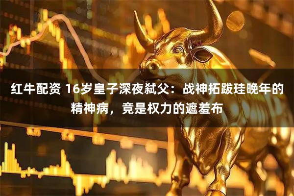 红牛配资 16岁皇子深夜弑父：战神拓跋珪晚年的精神病，竟是权力的遮羞布