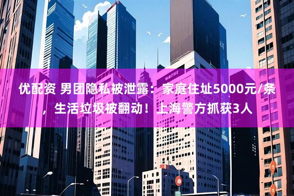 优配资 男团隐私被泄露：家庭住址5000元/条，生活垃圾被翻动！上海警方抓获3人