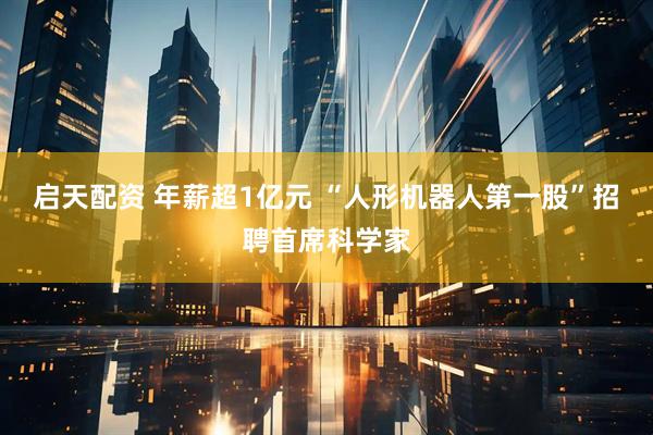 启天配资 年薪超1亿元 “人形机器人第一股”招聘首席科学家