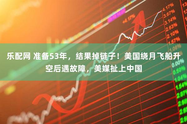 乐配网 准备53年，结果掉链子！美国绕月飞船升空后遇故障，美媒扯上中国