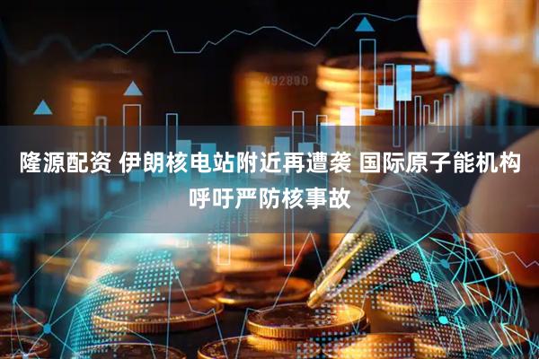 隆源配资 伊朗核电站附近再遭袭 国际原子能机构呼吁严防核事故