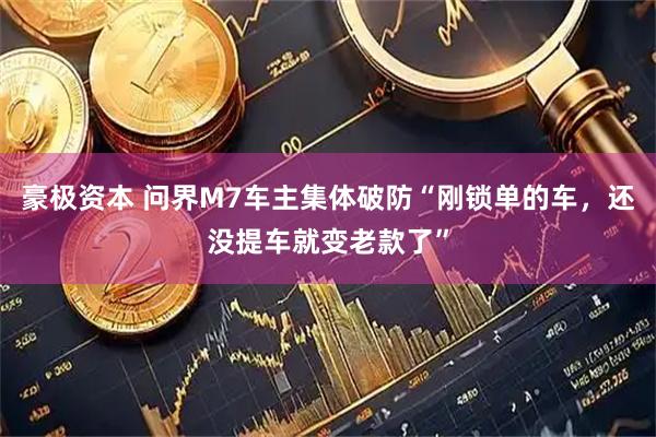 豪极资本 问界M7车主集体破防“刚锁单的车，还没提车就变老款了”