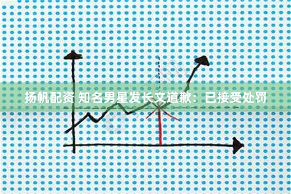 扬帆配资 知名男星发长文道歉：已接受处罚