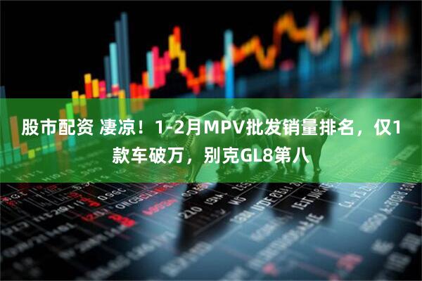 股市配资 凄凉！1-2月MPV批发销量排名，仅1款车破万，别克GL8第八