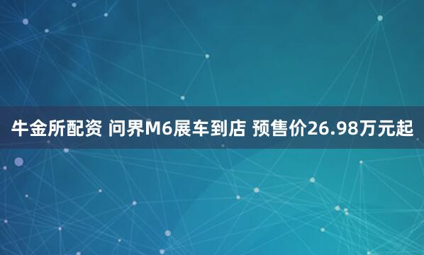 牛金所配资 问界M6展车到店 预售价26.98万元起