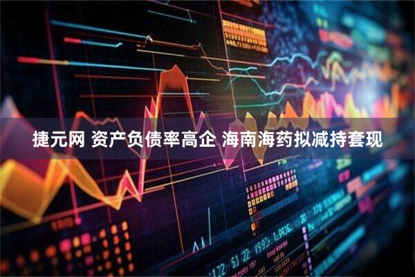 捷元网 资产负债率高企 海南海药拟减持套现