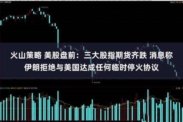火山策略 美股盘前：三大股指期货齐跌 消息称伊朗拒绝与美国达成任何临时停火协议