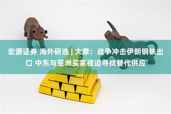 宏源证券 海外研选 | 大摩：战争冲击伊朗钢铁出口 中东与亚洲买家被迫寻找替代供应