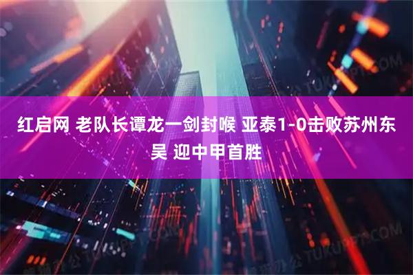 红启网 老队长谭龙一剑封喉 亚泰1-0击败苏州东吴 迎中甲首胜