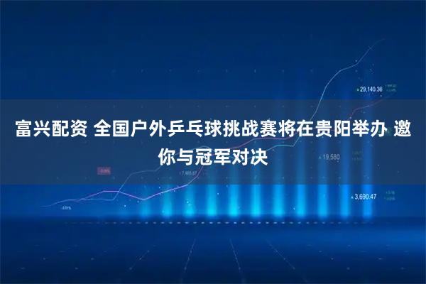 富兴配资 全国户外乒乓球挑战赛将在贵阳举办 邀你与冠军对决