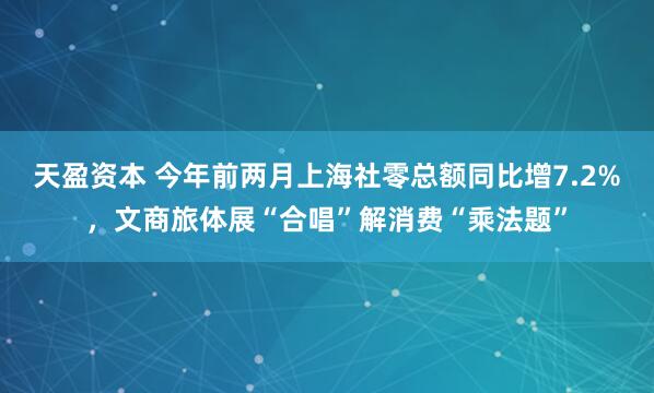 天盈资本 今年前两月上海社零总额同比增7.2%，文商旅体展“合唱”解消费“乘法题”