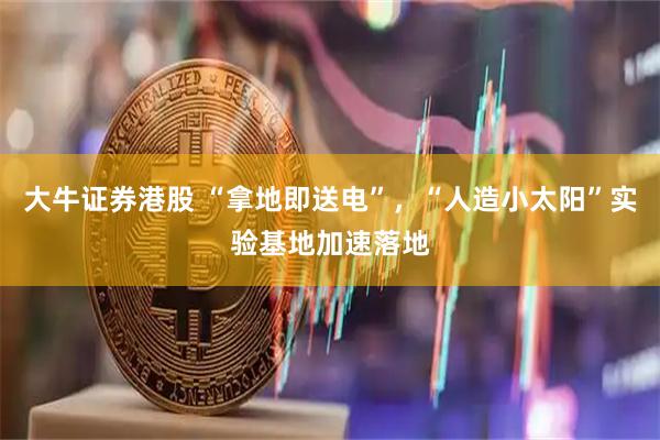 大牛证券港股 “拿地即送电”，“人造小太阳”实验基地加速落地