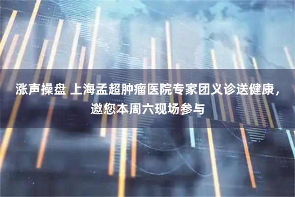 涨声操盘 上海孟超肿瘤医院专家团义诊送健康，邀您本周六现场参与