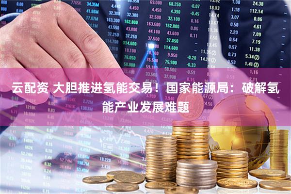 云配资 大胆推进氢能交易！国家能源局：破解氢能产业发展难题